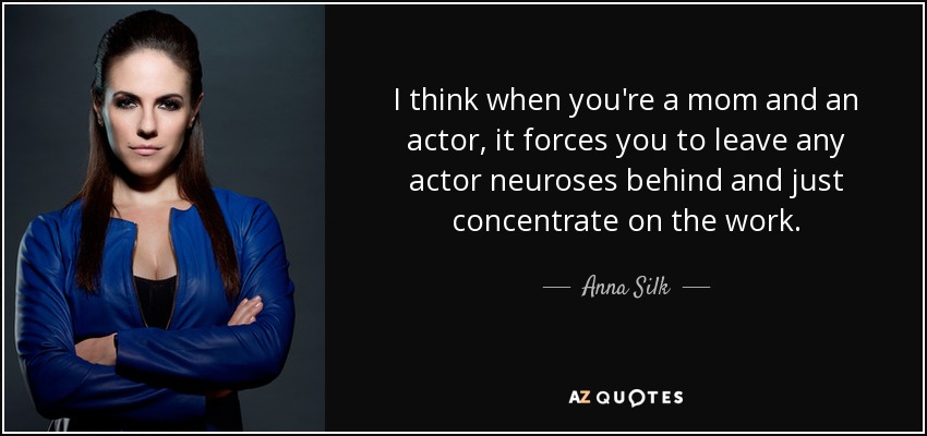 I think when you're a mom and an actor, it forces you to leave any actor neuroses behind and just concentrate on the work. - Anna Silk