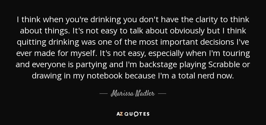 I think when you're drinking you don't have the clarity to think about things. It's not easy to talk about obviously but I think quitting drinking was one of the most important decisions I've ever made for myself. It's not easy, especially when I'm touring and everyone is partying and I'm backstage playing Scrabble or drawing in my notebook because I'm a total nerd now. - Marissa Nadler