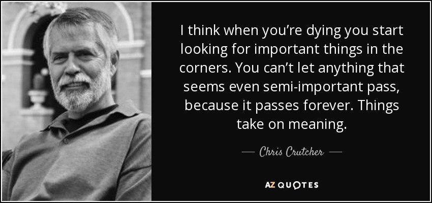 I think when you’re dying you start looking for important things in the corners. You can’t let anything that seems even semi-important pass, because it passes forever. Things take on meaning. - Chris Crutcher