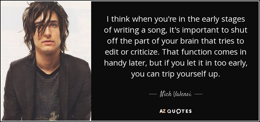 I think when you're in the early stages of writing a song, it's important to shut off the part of your brain that tries to edit or criticize. That function comes in handy later, but if you let it in too early, you can trip yourself up. - Nick Valensi