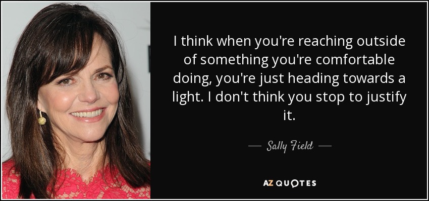 I think when you're reaching outside of something you're comfortable doing, you're just heading towards a light. I don't think you stop to justify it. - Sally Field