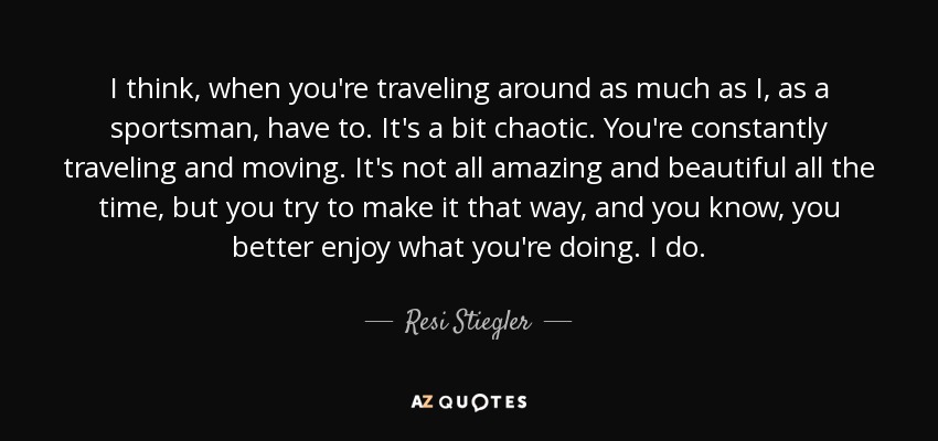 I think, when you're traveling around as much as I, as a sportsman, have to. It's a bit chaotic. You're constantly traveling and moving. It's not all amazing and beautiful all the time, but you try to make it that way, and you know, you better enjoy what you're doing. I do. - Resi Stiegler