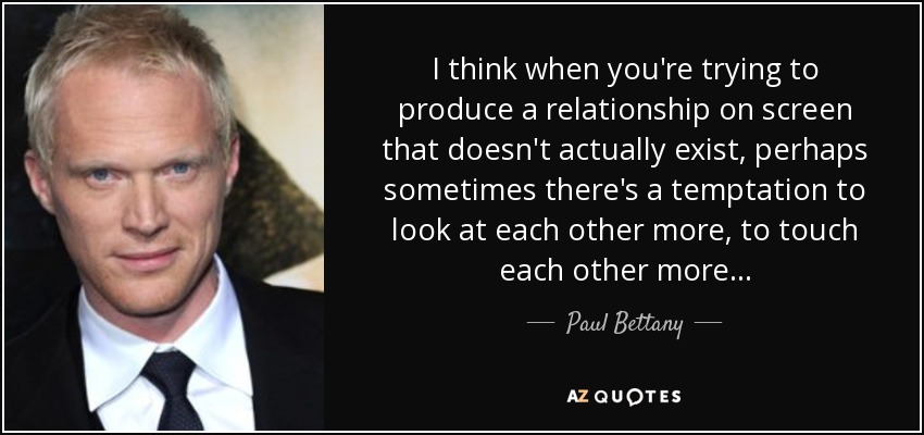 I think when you're trying to produce a relationship on screen that doesn't actually exist, perhaps sometimes there's a temptation to look at each other more, to touch each other more... - Paul Bettany