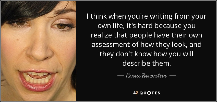 I think when you're writing from your own life, it's hard because you realize that people have their own assessment of how they look, and they don't know how you will describe them. - Carrie Brownstein
