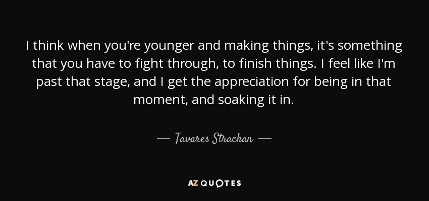 I think when you're younger and making things, it's something that you have to fight through, to finish things. I feel like I'm past that stage, and I get the appreciation for being in that moment, and soaking it in. - Tavares Strachan