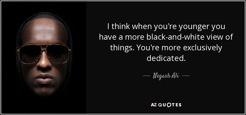 I think when you're younger you have a more black-and-white view of things. You're more exclusively dedicated. - Negash Ali
