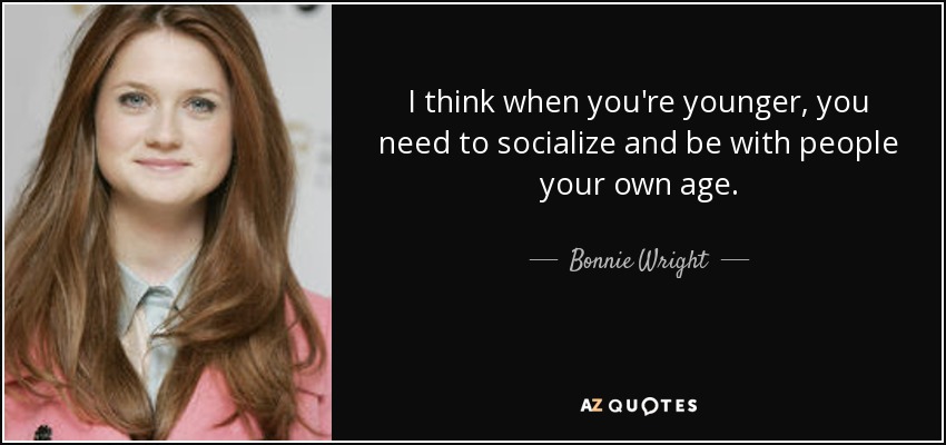 I think when you're younger, you need to socialize and be with people your own age. - Bonnie Wright
