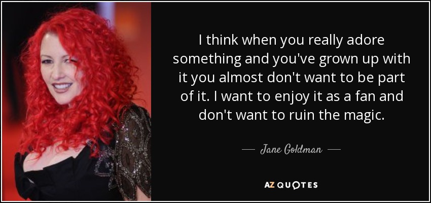 I think when you really adore something and you've grown up with it you almost don't want to be part of it. I want to enjoy it as a fan and don't want to ruin the magic. - Jane Goldman