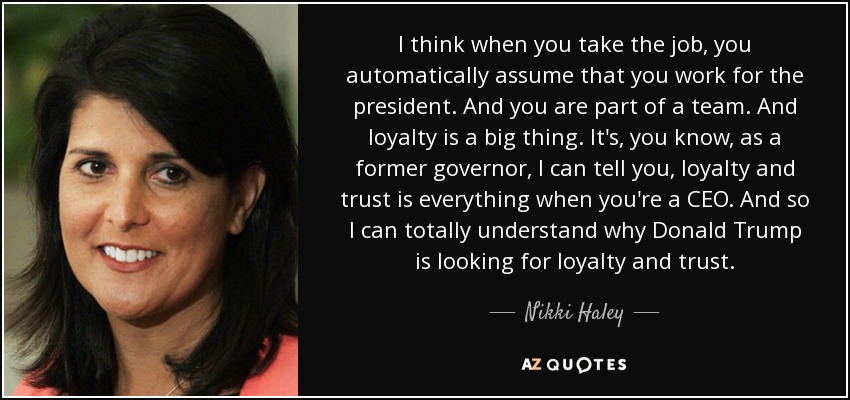I think when you take the job, you automatically assume that you work for the president. And you are part of a team. And loyalty is a big thing. It's, you know, as a former governor, I can tell you, loyalty and trust is everything when you're a CEO. And so I can totally understand why Donald Trump is looking for loyalty and trust. - Nikki Haley