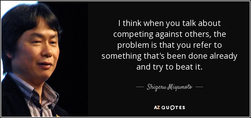 I think when you talk about competing against others, the problem is that you refer to something that's been done already and try to beat it. - Shigeru Miyamoto