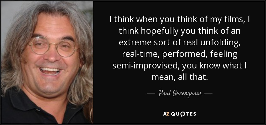 I think when you think of my films, I think hopefully you think of an extreme sort of real unfolding, real-time, performed, feeling semi-improvised, you know what I mean, all that. - Paul Greengrass