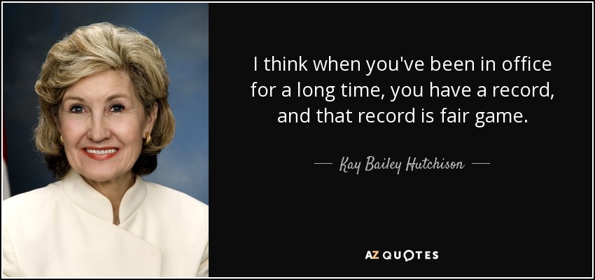 I think when you've been in office for a long time, you have a record, and that record is fair game. - Kay Bailey Hutchison