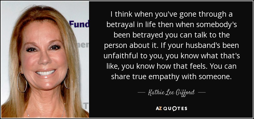 I think when you've gone through a betrayal in life then when somebody's been betrayed you can talk to the person about it. If your husband's been unfaithful to you, you know what that's like, you know how that feels. You can share true empathy with someone. - Kathie Lee Gifford