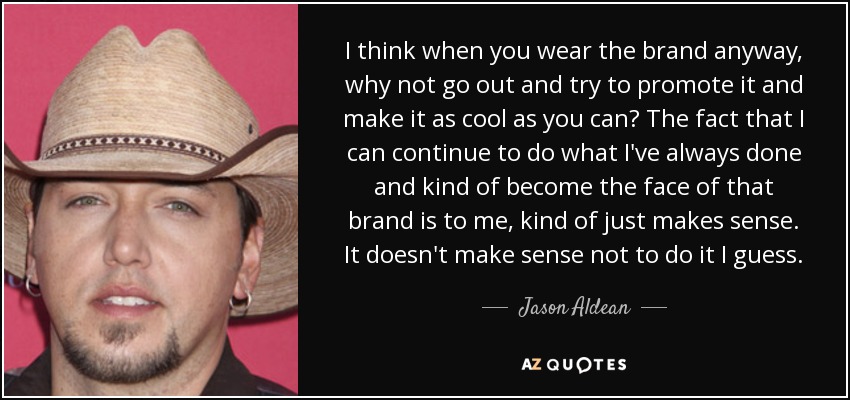 I think when you wear the brand anyway, why not go out and try to promote it and make it as cool as you can? The fact that I can continue to do what I've always done and kind of become the face of that brand is to me, kind of just makes sense. It doesn't make sense not to do it I guess. - Jason Aldean