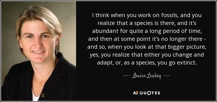 I think when you work on fossils, and you realize that a species is there, and it's abundant for quite a long period of time, and then at some point it's no longer there - and so, when you look at that bigger picture, yes, you realize that either you change and adapt, or, as a species, you go extinct. - Louise Leakey