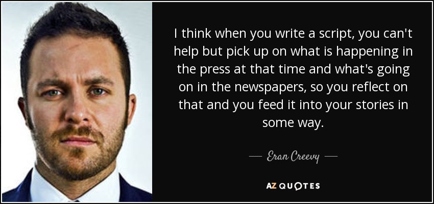I think when you write a script, you can't help but pick up on what is happening in the press at that time and what's going on in the newspapers, so you reflect on that and you feed it into your stories in some way. - Eran Creevy