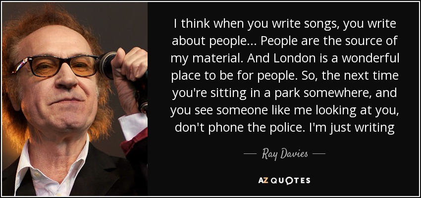 I think when you write songs, you write about people... People are the source of my material. And London is a wonderful place to be for people. So, the next time you're sitting in a park somewhere, and you see someone like me looking at you, don't phone the police. I'm just writing - Ray Davies