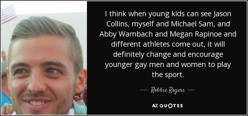 I think when young kids can see Jason Collins, myself and Michael Sam, and Abby Wambach and Megan Rapinoe and different athletes come out, it will definitely change and encourage younger gay men and women to play the sport. - Robbie Rogers