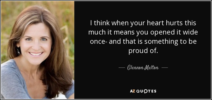 I think when your heart hurts this much it means you opened it wide once- and that is something to be proud of. - Glennon Melton