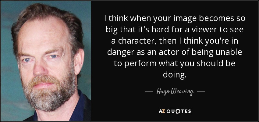 I think when your image becomes so big that it's hard for a viewer to see a character, then I think you're in danger as an actor of being unable to perform what you should be doing. - Hugo Weaving