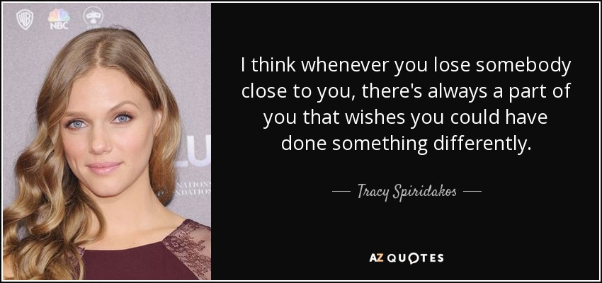 I think whenever you lose somebody close to you, there's always a part of you that wishes you could have done something differently. - Tracy Spiridakos
