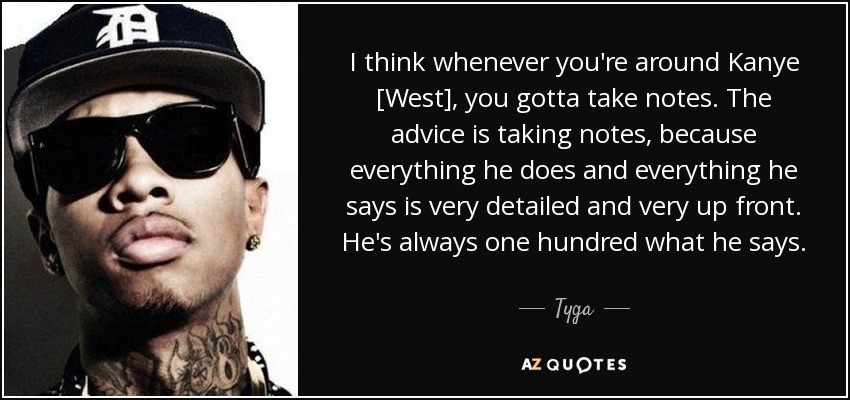 I think whenever you're around Kanye [West], you gotta take notes. The advice is taking notes, because everything he does and everything he says is very detailed and very up front. He's always one hundred what he says. - Tyga