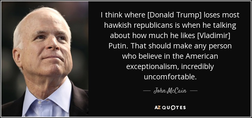 I think where [Donald Trump] loses most hawkish republicans is when he talking about how much he likes [Vladimir] Putin. That should make any person who believe in the American exceptionalism, incredibly uncomfortable. - John McCain