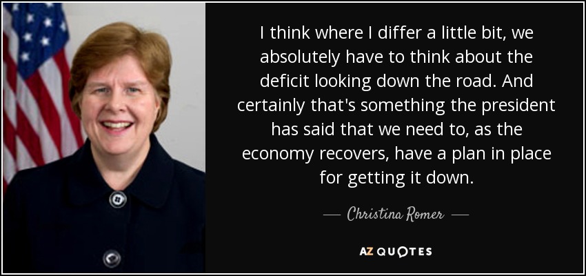 I think where I differ a little bit, we absolutely have to think about the deficit looking down the road. And certainly that's something the president has said that we need to, as the economy recovers, have a plan in place for getting it down. - Christina Romer