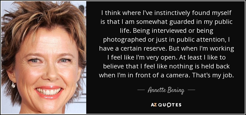 I think where I've instinctively found myself is that I am somewhat guarded in my public life. Being interviewed or being photographed or just in public attention, I have a certain reserve. But when I'm working I feel like I'm very open. At least I like to believe that I feel like nothing is held back when I'm in front of a camera. That's my job. - Annette Bening