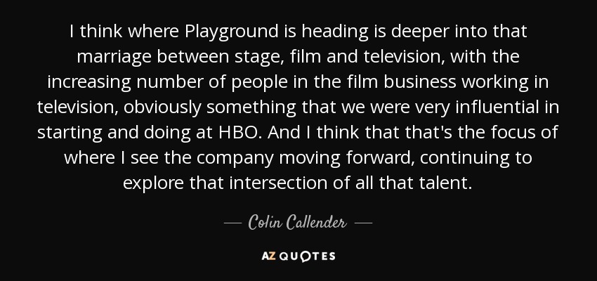I think where Playground is heading is deeper into that marriage between stage, film and television, with the increasing number of people in the film business working in television, obviously something that we were very influential in starting and doing at HBO. And I think that that's the focus of where I see the company moving forward, continuing to explore that intersection of all that talent. - Colin Callender