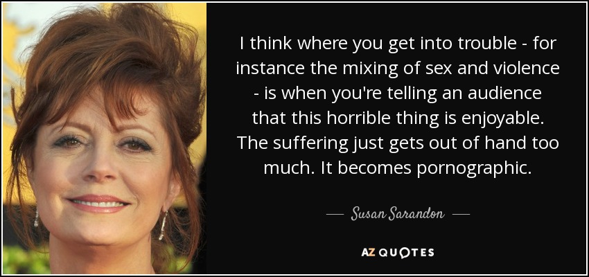 I think where you get into trouble - for instance the mixing of sex and violence - is when you're telling an audience that this horrible thing is enjoyable. The suffering just gets out of hand too much. It becomes pornographic. - Susan Sarandon