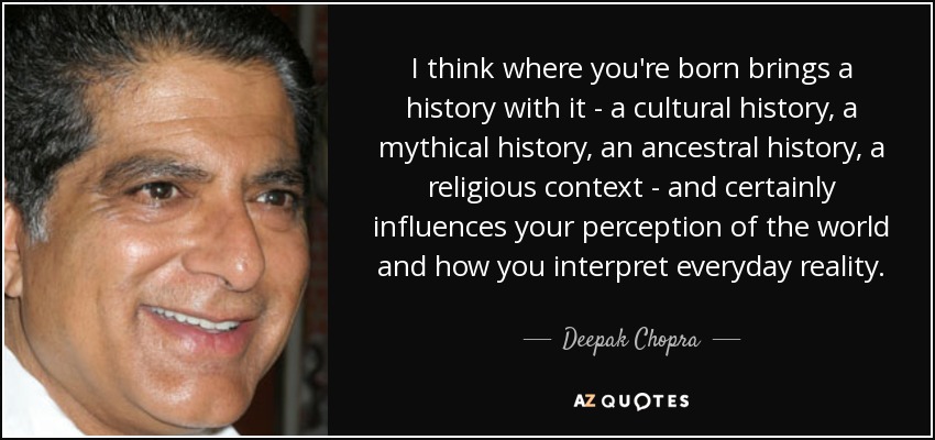 I think where you're born brings a history with it - a cultural history, a mythical history, an ancestral history, a religious context - and certainly influences your perception of the world and how you interpret everyday reality. - Deepak Chopra