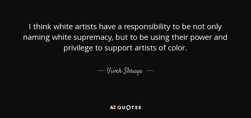 I think white artists have a responsibility to be not only naming white supremacy, but to be using their power and privilege to support artists of color. - Vivek Shraya