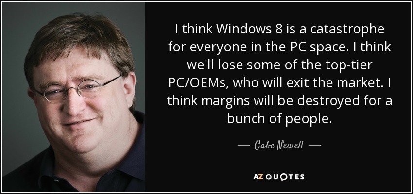 I think Windows 8 is a catastrophe for everyone in the PC space. I think we'll lose some of the top-tier PC/OEMs, who will exit the market. I think margins will be destroyed for a bunch of people. - Gabe Newell