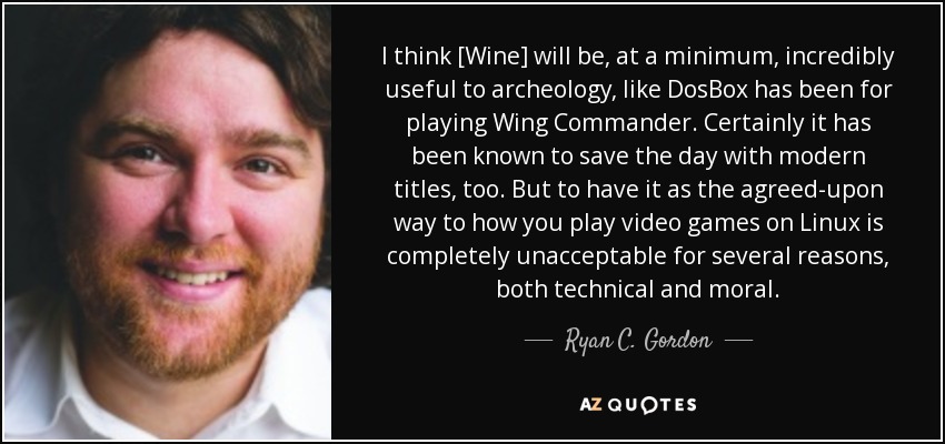 I think [Wine] will be, at a minimum, incredibly useful to archeology, like DosBox has been for playing Wing Commander. Certainly it has been known to save the day with modern titles, too. But to have it as the agreed-upon way to how you play video games on Linux is completely unacceptable for several reasons, both technical and moral. - Ryan C. Gordon