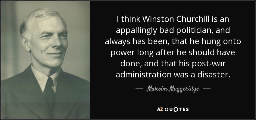 I think Winston Churchill is an appallingly bad politician, and always has been, that he hung onto power long after he should have done, and that his post-war administration was a disaster. - Malcolm Muggeridge