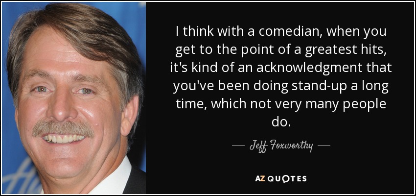 I think with a comedian, when you get to the point of a greatest hits, it's kind of an acknowledgment that you've been doing stand-up a long time, which not very many people do. - Jeff Foxworthy