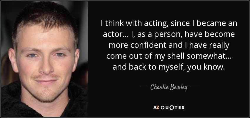 I think with acting, since I became an actor... I, as a person, have become more confident and I have really come out of my shell somewhat... and back to myself, you know. - Charlie Bewley