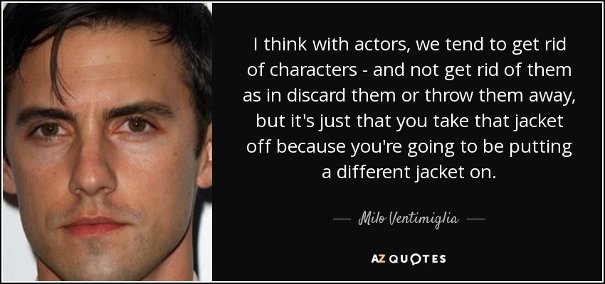 I think with actors, we tend to get rid of characters - and not get rid of them as in discard them or throw them away, but it's just that you take that jacket off because you're going to be putting a different jacket on. - Milo Ventimiglia