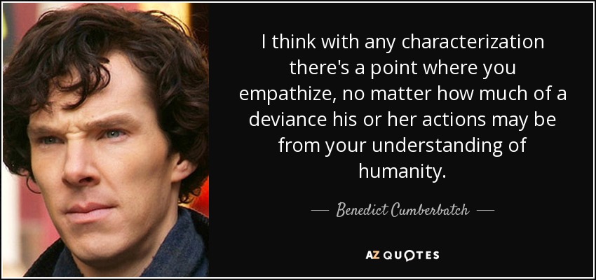 I think with any characterization there's a point where you empathize, no matter how much of a deviance his or her actions may be from your understanding of humanity. - Benedict Cumberbatch