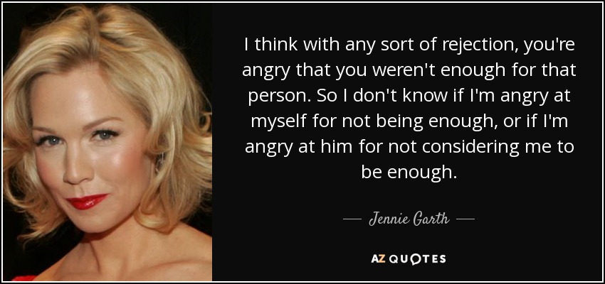 I think with any sort of rejection, you're angry that you weren't enough for that person. So I don't know if I'm angry at myself for not being enough, or if I'm angry at him for not considering me to be enough. - Jennie Garth