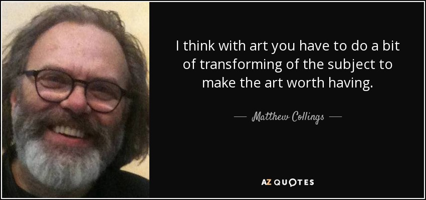 I think with art you have to do a bit of transforming of the subject to make the art worth having. - Matthew Collings