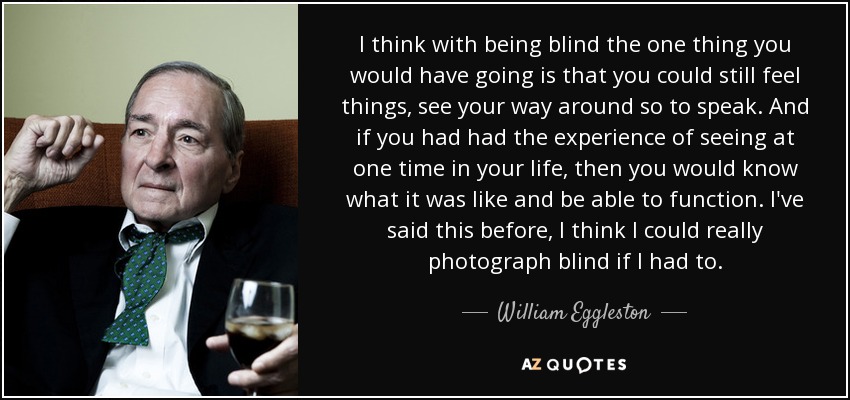 I think with being blind the one thing you would have going is that you could still feel things, see your way around so to speak. And if you had had the experience of seeing at one time in your life, then you would know what it was like and be able to function. I've said this before, I think I could really photograph blind if I had to. - William Eggleston