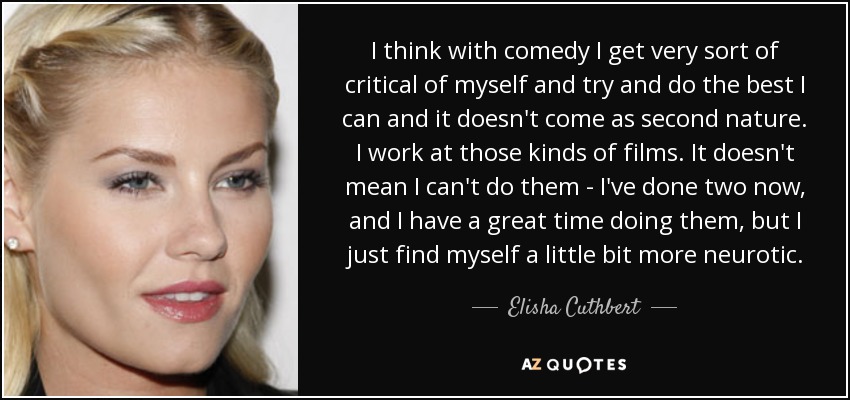 I think with comedy I get very sort of critical of myself and try and do the best I can and it doesn't come as second nature. I work at those kinds of films. It doesn't mean I can't do them - I've done two now, and I have a great time doing them, but I just find myself a little bit more neurotic. - Elisha Cuthbert