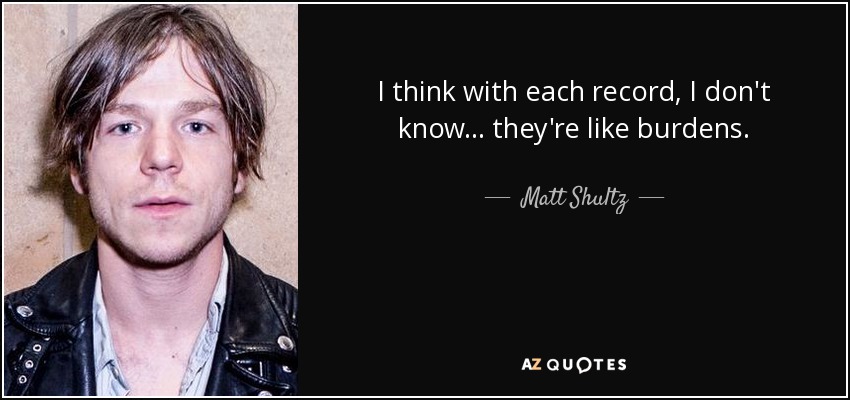 I think with each record, I don't know ... they're like burdens. - Matt Shultz