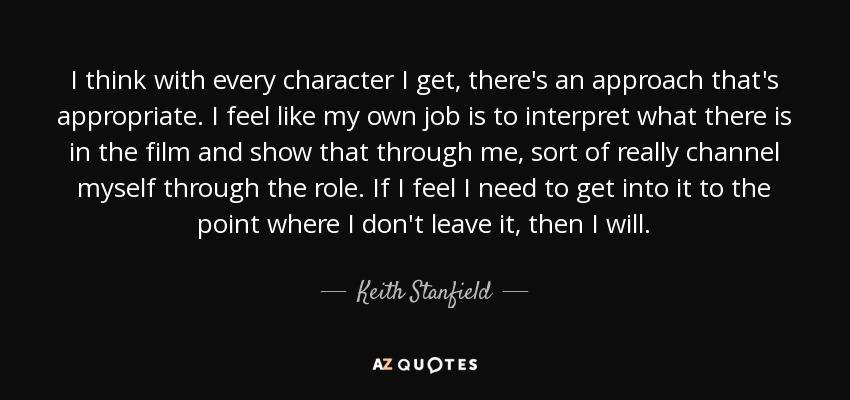 I think with every character I get, there's an approach that's appropriate. I feel like my own job is to interpret what there is in the film and show that through me, sort of really channel myself through the role. If I feel I need to get into it to the point where I don't leave it, then I will. - Keith Stanfield