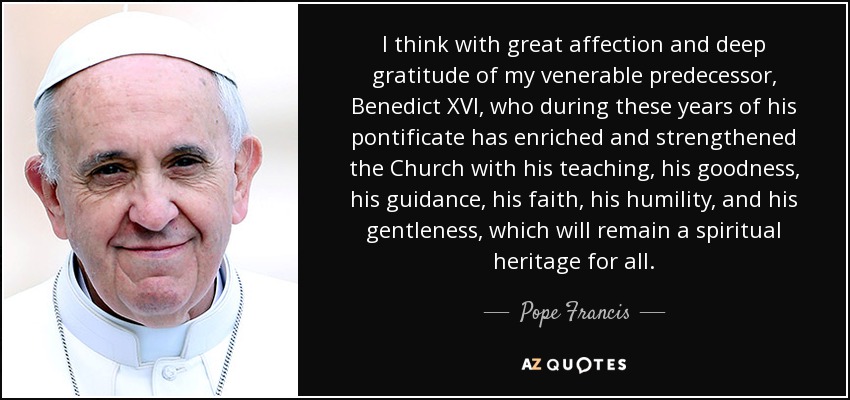 I think with great affection and deep gratitude of my venerable predecessor, Benedict XVI, who during these years of his pontificate has enriched and strengthened the Church with his teaching, his goodness, his guidance, his faith, his humility, and his gentleness, which will remain a spiritual heritage for all. - Pope Francis