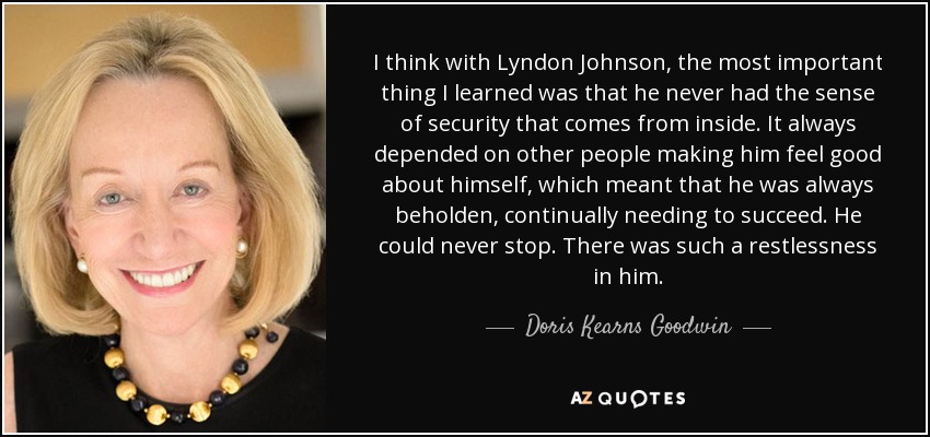 I think with Lyndon Johnson, the most important thing I learned was that he never had the sense of security that comes from inside. It always depended on other people making him feel good about himself, which meant that he was always beholden, continually needing to succeed. He could never stop. There was such a restlessness in him. - Doris Kearns Goodwin
