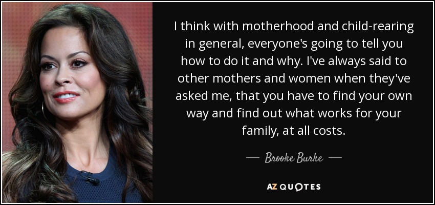 I think with motherhood and child-rearing in general, everyone's going to tell you how to do it and why. I've always said to other mothers and women when they've asked me, that you have to find your own way and find out what works for your family, at all costs. - Brooke Burke