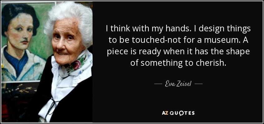 I think with my hands. I design things to be touched-not for a museum. A piece is ready when it has the shape of something to cherish. - Eva Zeisel